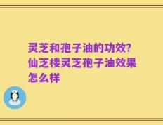 灵芝和孢子油的功效？仙芝楼灵芝孢子油效果怎么样
