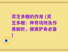 灵芝多糖的作用 (灵芝多糖：神奇功效及作用解析，健康护身必备)