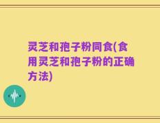 灵芝和孢子粉同食(食用灵芝和孢子粉的正确方法)