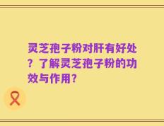 灵芝孢子粉对肝有好处？了解灵芝孢子粉的功效与作用？