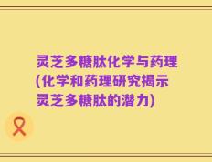 灵芝多糖肽化学与药理(化学和药理研究揭示灵芝多糖肽的潜力)