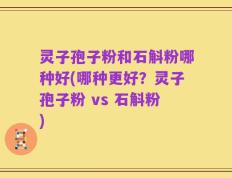 灵子孢子粉和石斛粉哪种好(哪种更好？灵子孢子粉 vs 石斛粉)