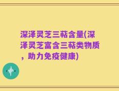 深泽灵芝三萜含量(深泽灵芝富含三萜类物质，助力免疫健康)