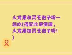 火龙果和灵芝孢子粉一起吃(搭配吃更健康，火龙果加灵芝孢子粉！)