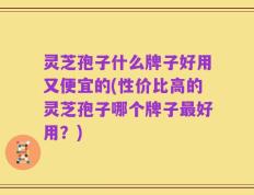 灵芝孢子什么牌子好用又便宜的(性价比高的灵芝孢子哪个牌子最好用？)
