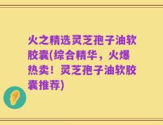 火之精选灵芝孢子油软胶囊(综合精华，火爆热卖！灵芝孢子油软胶囊推荐)