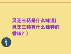 灵芝三萜是什么味道(灵芝三萜有什么独特的香味？)