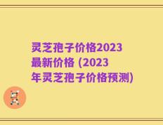 灵芝孢子价格2023最新价格 (2023年灵芝孢子价格预测)
