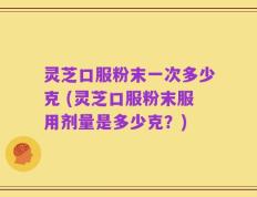 灵芝口服粉末一次多少克 (灵芝口服粉末服用剂量是多少克？)