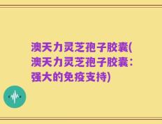 澳天力灵芝孢子胶囊(澳天力灵芝孢子胶囊：强大的免疫支持)