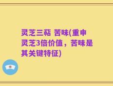 灵芝三萜 苦味(重申灵芝3倍价值，苦味是其关键特征)