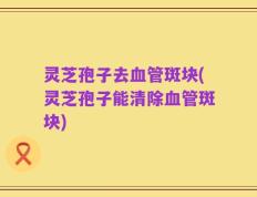 灵芝孢子去血管斑块(灵芝孢子能清除血管斑块)
