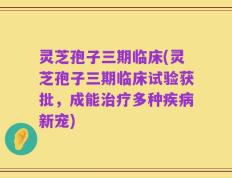 灵芝孢子三期临床(灵芝孢子三期临床试验获批，成能治疗多种疾病新宠)