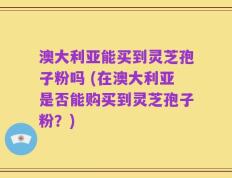 澳大利亚能买到灵芝孢子粉吗 (在澳大利亚是否能购买到灵芝孢子粉？)