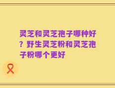 灵芝和灵芝孢子哪种好？野生灵芝粉和灵芝孢子粉哪个更好