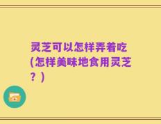 灵芝可以怎样弄着吃 (怎样美味地食用灵芝？)