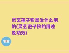 灵艺孢子粉是治什么病的(灵艺孢子粉的用途及功效)