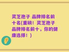 灵芝孢子 品牌排名前十名(重磅！灵芝孢子品牌排名前十，你的健康选择！)