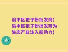 渝中区孢子粉批发商(渝中区孢子粉批发商为生态产业注入新动力)