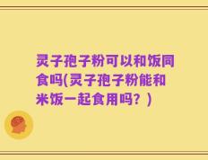 灵子孢子粉可以和饭同食吗(灵子孢子粉能和米饭一起食用吗？)