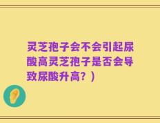 灵芝孢子会不会引起尿酸高灵芝孢子是否会导致尿酸升高？)