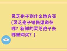 灵芝孢子到什么地方买(灵芝孢子销售渠道在哪？新鲜的灵芝孢子去哪里购买？)