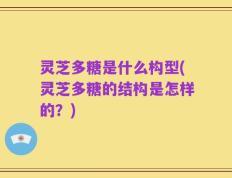灵芝多糖是什么构型(灵芝多糖的结构是怎样的？)