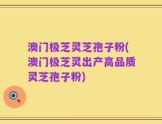 澳门极芝灵芝孢子粉(澳门极芝灵出产高品质灵芝孢子粉)