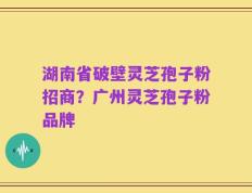 湖南省破壁灵芝孢子粉招商？广州灵芝孢子粉品牌