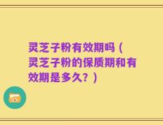 灵芝子粉有效期吗 (灵芝子粉的保质期和有效期是多久？)
