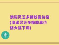 澳诺灵芝多糖胶囊价格(澳诺灵芝多糖胶囊价格大幅下调)