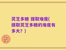 灵芝多糖 提取难度(提取灵芝多糖的难度有多大？)