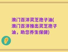澳门百洋灵芝孢子油(澳门百洋推出灵芝孢子油，助您养生保健)