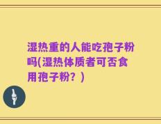 湿热重的人能吃孢子粉吗(湿热体质者可否食用孢子粉？)