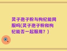 灵子孢子粉与枸杞能同服吗(灵子孢子粉和枸杞能否一起服用？)