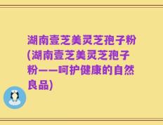 湖南壹芝美灵芝孢子粉(湖南壹芝美灵芝孢子粉——呵护健康的自然良品)