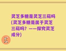 灵芝多糖是灵芝三萜吗(灵芝多糖是属于灵芝三萜吗？——探究灵芝成分)