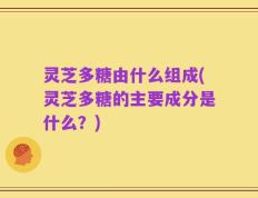 灵芝多糖由什么组成(灵芝多糖的主要成分是什么？)