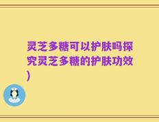 灵芝多糖可以护肤吗探究灵芝多糖的护肤功效)