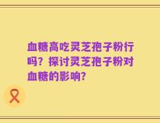 血糖高吃灵芝孢子粉行吗？探讨灵芝孢子粉对血糖的影响？