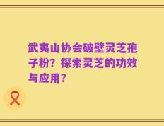 武夷山协会破壁灵芝孢子粉？探索灵芝的功效与应用？