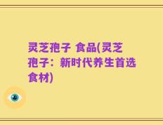 灵芝孢子 食品(灵芝孢子：新时代养生首选食材)