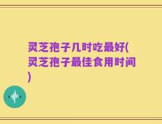 灵芝孢子几时吃最好(灵芝孢子最佳食用时间)