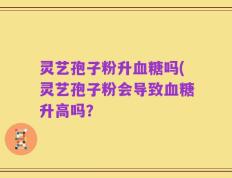 灵艺孢子粉升血糖吗(灵艺孢子粉会导致血糖升高吗？