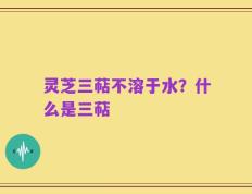 灵芝三萜不溶于水？什么是三萜