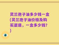 灵兰孢子油多少钱一盒(灵兰孢子油价格及购买渠道，一盒多少钱？)