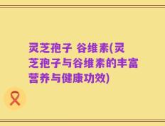 灵芝孢子 谷维素(灵芝孢子与谷维素的丰富营养与健康功效)