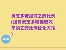 灵芝多糖提取乙醇比例(提高灵芝多糖提取效率的乙醇比例优化方法)