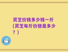 灵芝价钱多少钱一斤 (灵芝每斤价格是多少？)