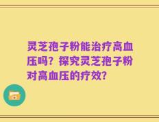 灵芝孢子粉能治疗高血压吗？探究灵芝孢子粉对高血压的疗效？